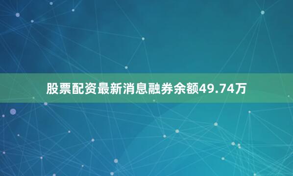 股票配资最新消息融券余额49.74万