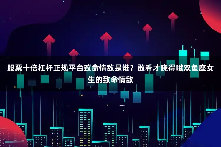 股票十倍杠杆正规平台致命情敌是谁？敢看才晓得哦双鱼座女生的致命情敌