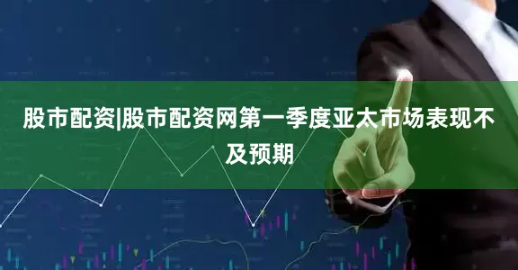 股市配资|股市配资网第一季度亚太市场表现不及预期