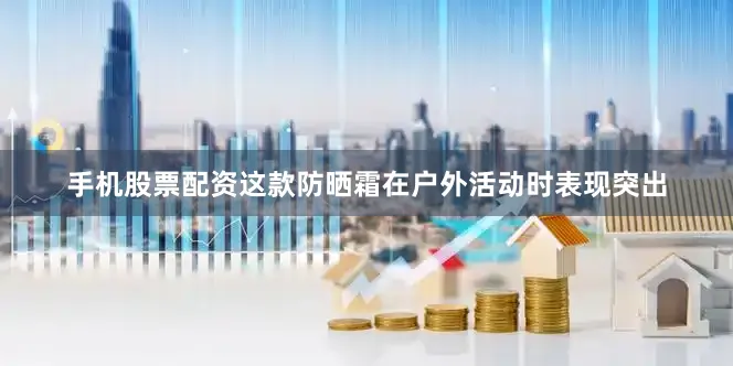 手机股票配资这款防晒霜在户外活动时表现突出
