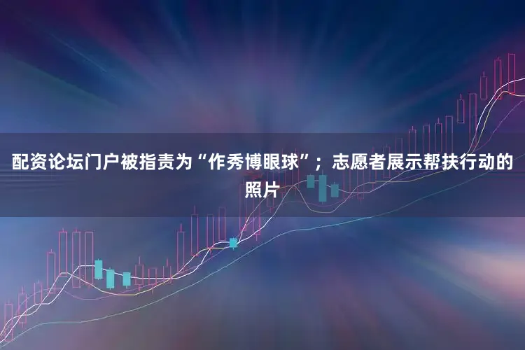 配资论坛门户被指责为“作秀博眼球”；志愿者展示帮扶行动的照片