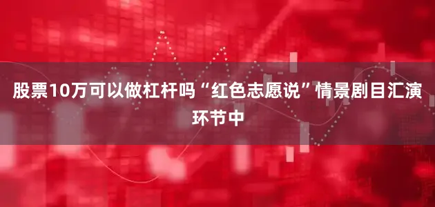 股票10万可以做杠杆吗“红色志愿说”情景剧目汇演环节中